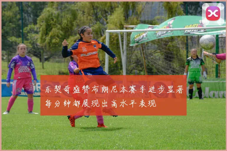 东契奇盛赞布朗尼本赛季进步显著每分钟都展现出高水平表现
