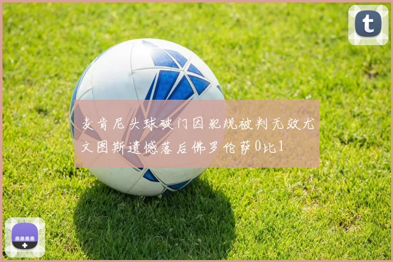 麦肯尼头球破门因犯规被判无效尤文图斯遗憾落后佛罗伦萨0比1