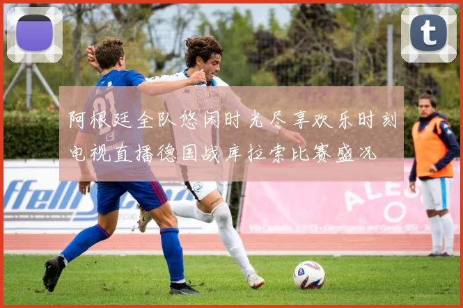 阿根廷全队悠闲时光尽享欢乐时刻电视直播德国战库拉索比赛盛况