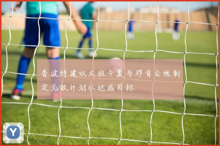 香波特建议文班今夏与邓肯合练制定无敌计划以达成目标