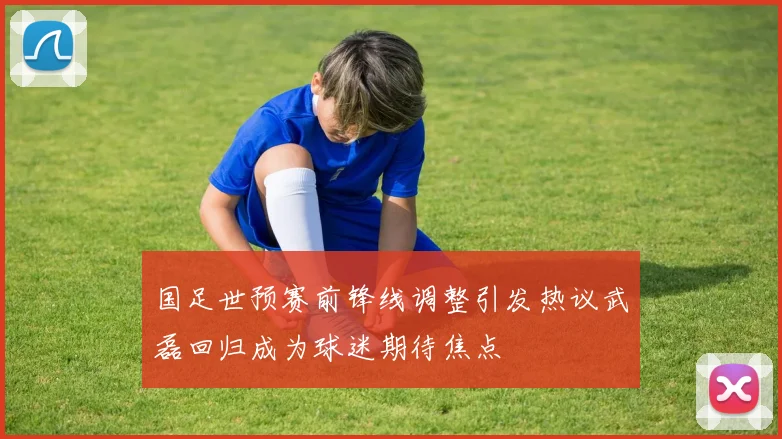 国足世预赛前锋线调整引发热议武磊回归成为球迷期待焦点