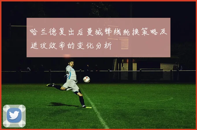 哈兰德复出后曼城锋线轮换策略及进攻效率的变化分析