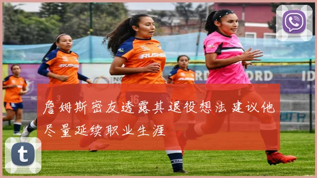詹姆斯密友透露其退役想法建议他尽量延续职业生涯
