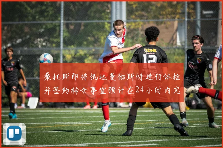 桑托斯即将抵达曼彻斯特进行体检并签约转会事宜预计在24小时内完成