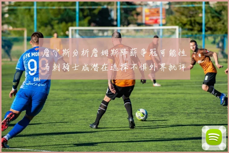 詹宁斯分析詹姆斯降薪争冠可能性马刺骑士成潜在选择不惧外界批评
