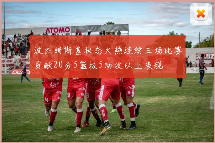 波杰姆斯基状态火热连续三场比赛贡献20分5篮板5助攻以上表现