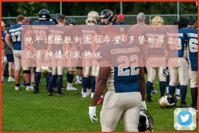 绝平遗憾胜利失冠希望C罗替补席上无奈神情引发热议