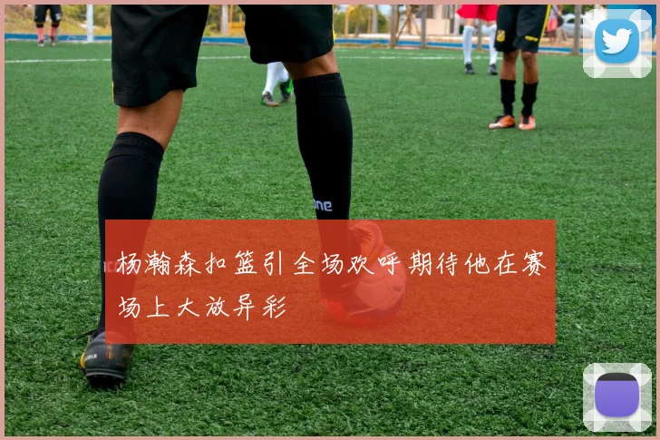 杨瀚森扣篮引全场欢呼期待他在赛场上大放异彩