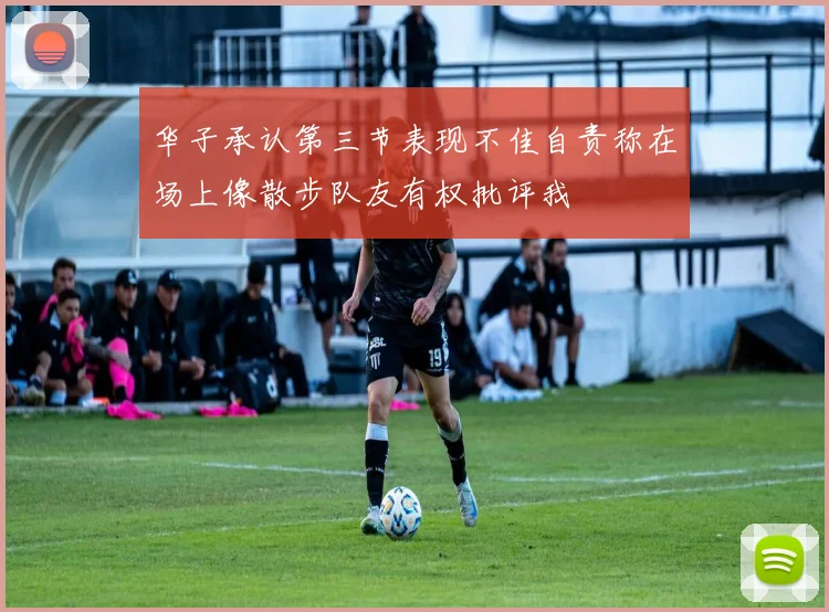 华子承认第三节表现不佳自责称在场上像散步队友有权批评我