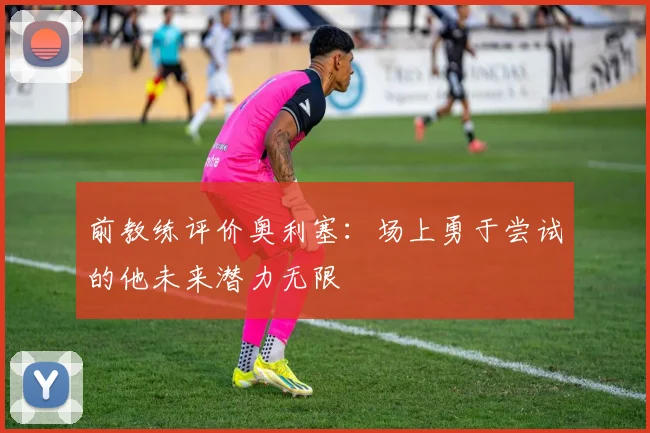 前教练评价奥利塞：场上勇于尝试的他未来潜力无限