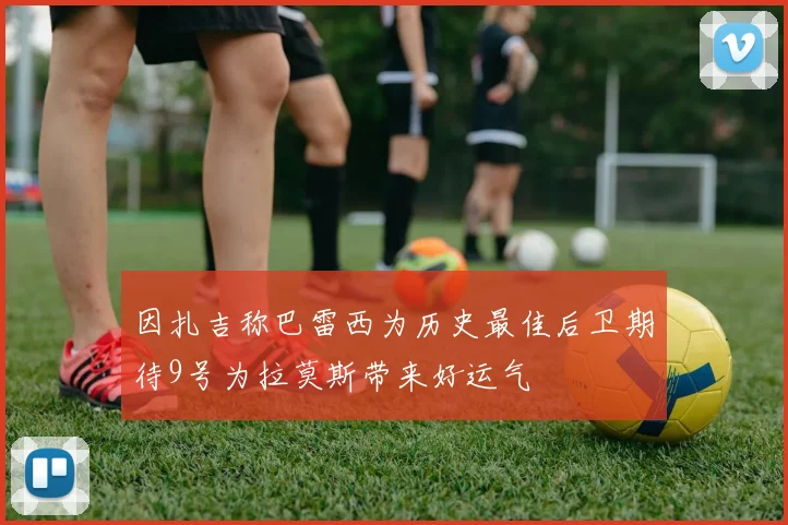 因扎吉称巴雷西为历史最佳后卫期待9号为拉莫斯带来好运气