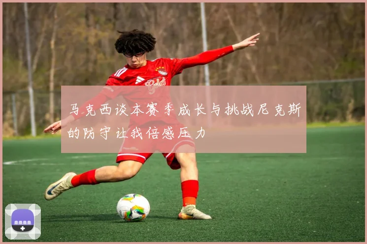 马克西谈本赛季成长与挑战尼克斯的防守让我倍感压力