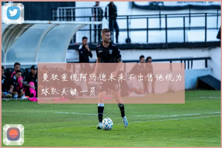 曼联重视阿玛德未来不出售他视为球队关键一员