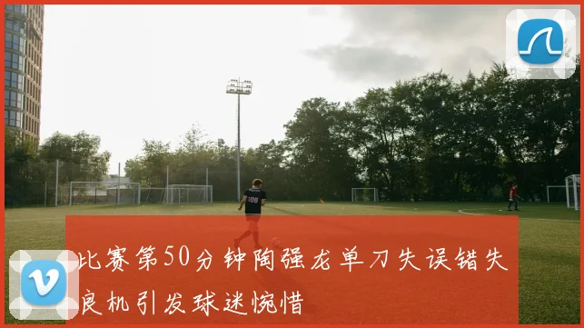 比赛第50分钟陶强龙单刀失误错失良机引发球迷惋惜
