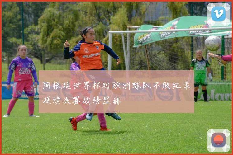 阿根廷世界杯对欧洲球队不败纪录延续决赛战绩显赫
