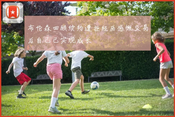 布伦森回顾续约遭拒经历感慨交易后自己已实现成长