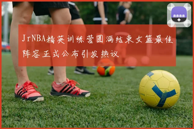 JrNBA精英训练营圆满结束女篮最佳阵容正式公布引发热议
