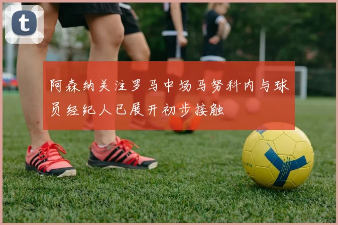 阿森纳关注罗马中场马努科内与球员经纪人已展开初步接触