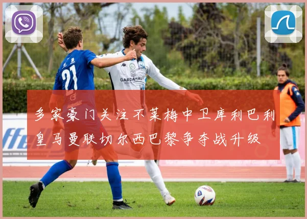 多家豪门关注不莱梅中卫库利巴利皇马曼联切尔西巴黎争夺战升级