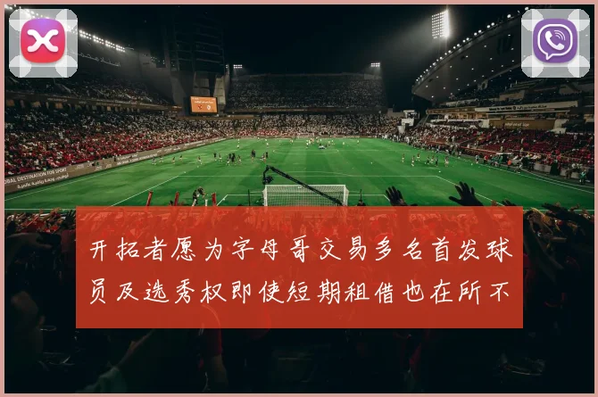 开拓者愿为字母哥交易多名首发球员及选秀权即使短期租借也在所不惜
