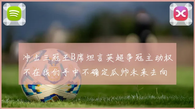 冲击三冠王B席坦言英超争冠主动权不在我们手中不确定瓜帅未来去向