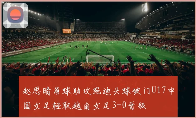 赵思晴角球助攻宛迪头球破门U17中国女足轻取越南女足3-0晋级