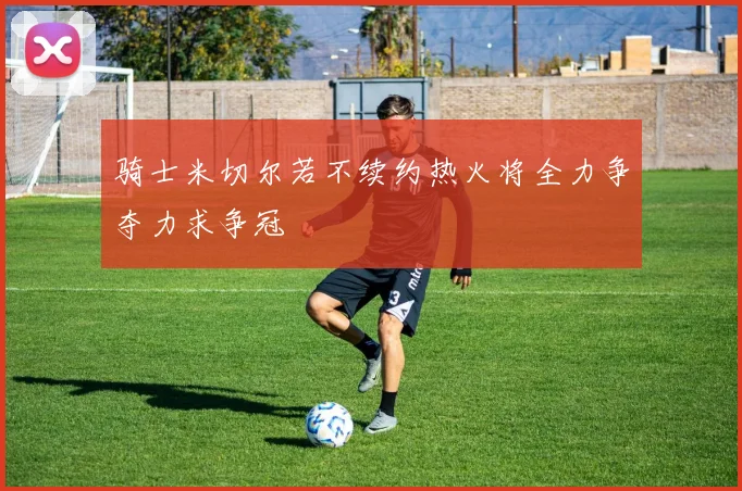 骑士米切尔若不续约热火将全力争夺力求争冠