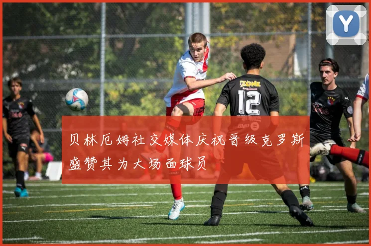 贝林厄姆社交媒体庆祝晋级克罗斯盛赞其为大场面球员