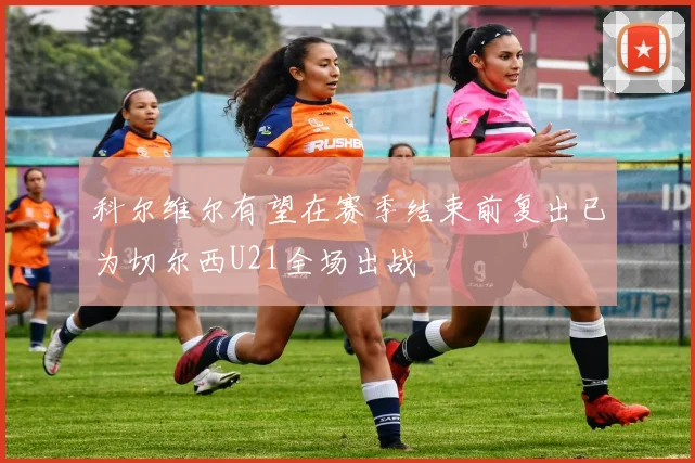 科尔维尔有望在赛季结束前复出已为切尔西U21全场出战