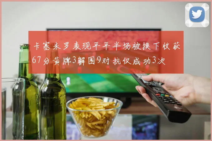 卡塞米罗表现平平半场被换下收获67分黄牌3解围9对抗仅成功3次