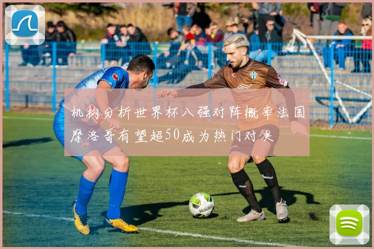 机构分析世界杯八强对阵概率法国摩洛哥有望超50成为热门对决