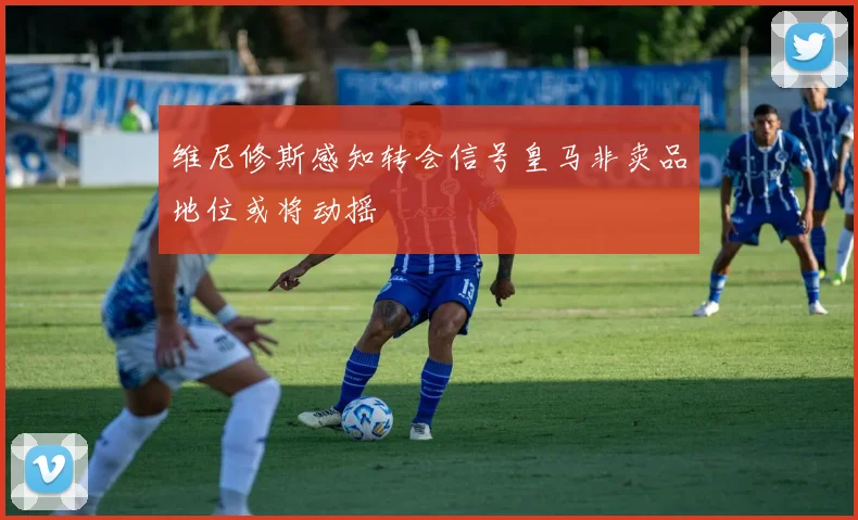 维尼修斯感知转会信号皇马非卖品地位或将动摇
