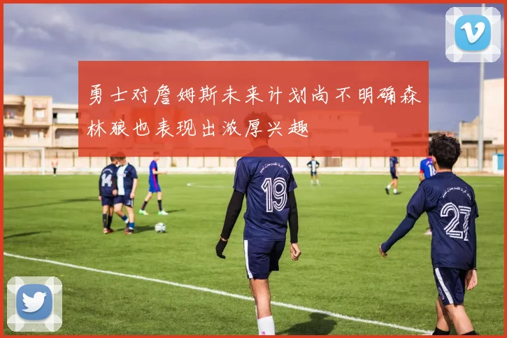 勇士对詹姆斯未来计划尚不明确森林狼也表现出浓厚兴趣