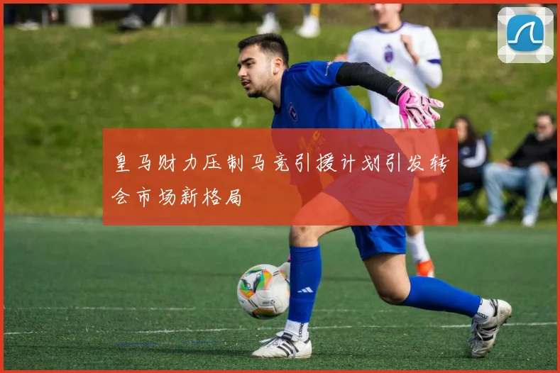 皇马财力压制马竞引援计划引发转会市场新格局
