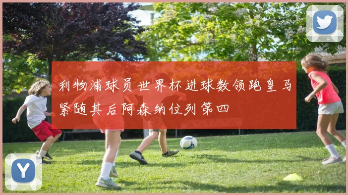 利物浦球员世界杯进球数领跑皇马紧随其后阿森纳位列第四