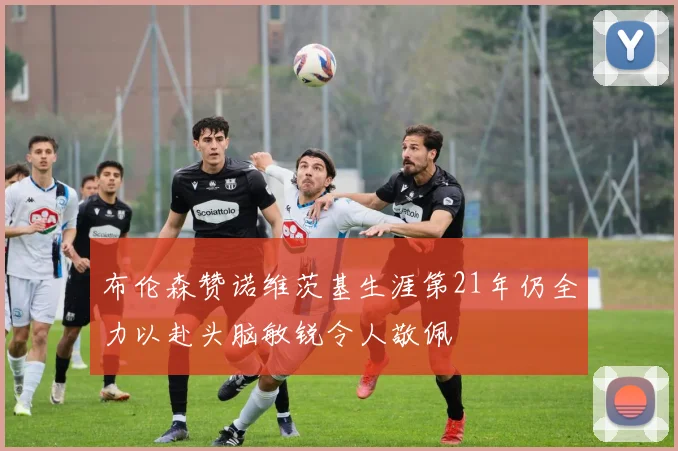 布伦森赞诺维茨基生涯第21年仍全力以赴头脑敏锐令人敬佩