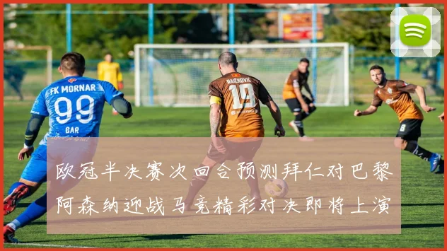 欧冠半决赛次回合预测拜仁对巴黎阿森纳迎战马竞精彩对决即将上演