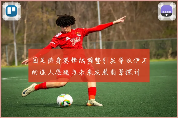 国足热身赛锋线调整引发争议伊万的选人思路与未来发展前景探讨