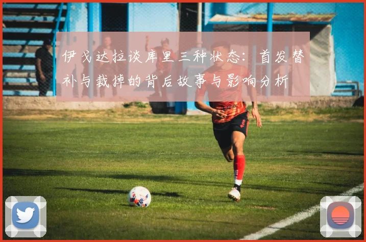 伊戈达拉谈库里三种状态：首发替补与裁掉的背后故事与影响分析